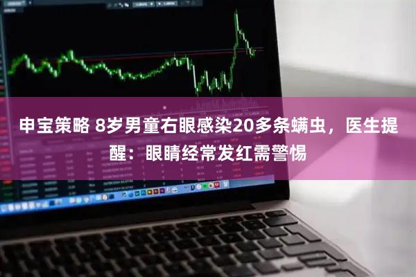 申宝策略 8岁男童右眼感染20多条螨虫，医生提醒：眼睛经常发红需警惕