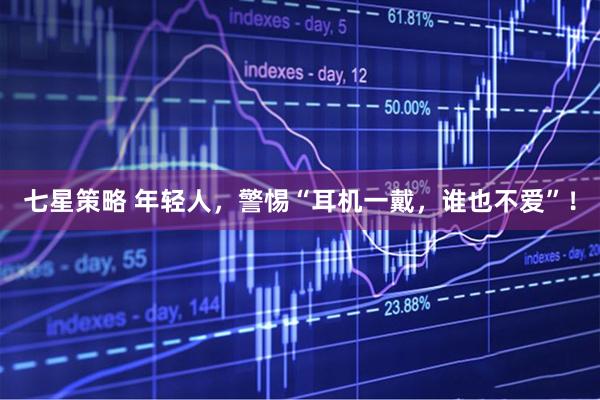 七星策略 年轻人，警惕“耳机一戴，谁也不爱”！