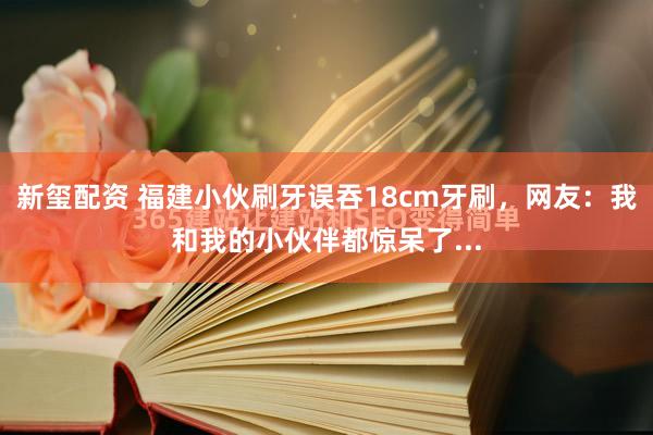 新玺配资 福建小伙刷牙误吞18cm牙刷，网友：我和我的小伙伴都惊呆了...