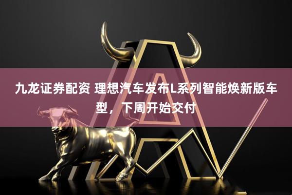 九龙证券配资 理想汽车发布L系列智能焕新版车型，下周开始交付
