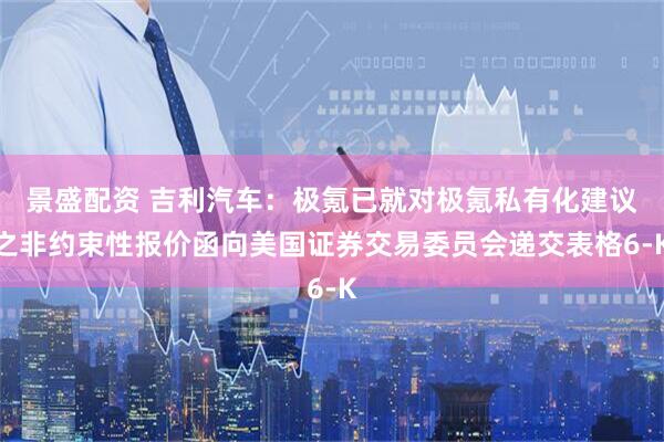 景盛配资 吉利汽车：极氪已就对极氪私有化建议之非约束性报价函向美国证券交易委员会递交表格6-K