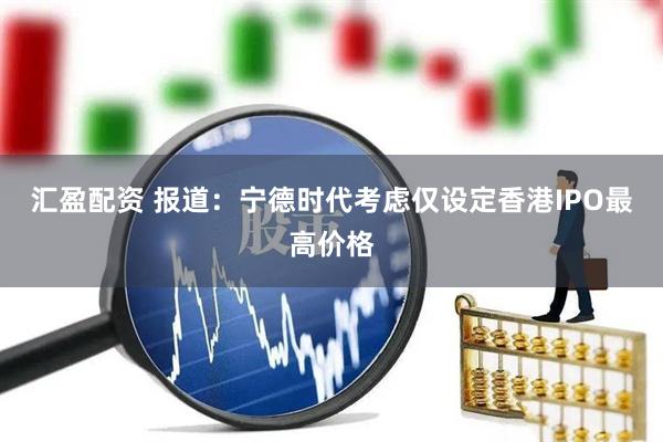 汇盈配资 报道：宁德时代考虑仅设定香港IPO最高价格