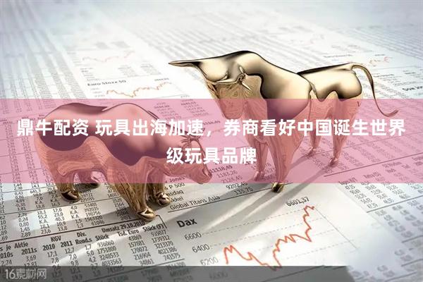 鼎牛配资 玩具出海加速，券商看好中国诞生世界级玩具品牌