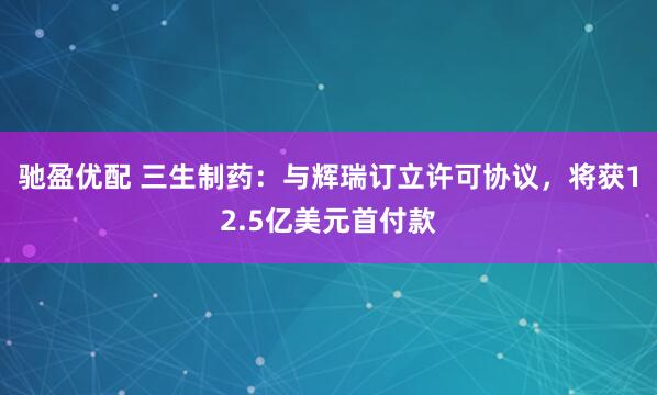 驰盈优配 三生制药：与辉瑞订立许可协议，将获12.5亿美元首付款