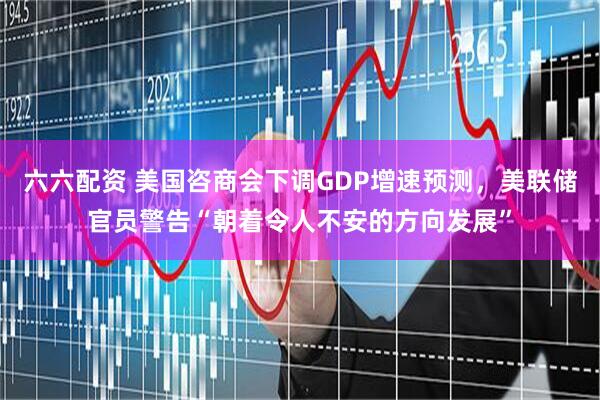 六六配资 美国咨商会下调GDP增速预测，美联储官员警告“朝着令人不安的方向发展”