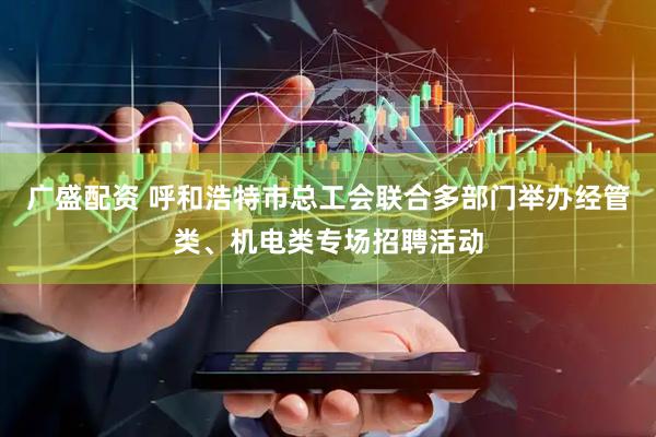 广盛配资 呼和浩特市总工会联合多部门举办经管类、机电类专场招聘活动
