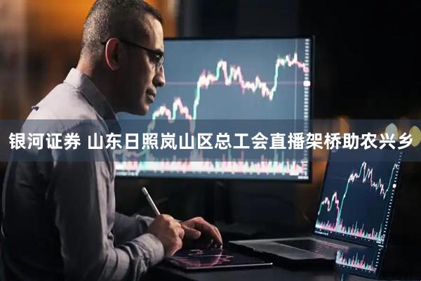 银河证券 山东日照岚山区总工会直播架桥助农兴乡