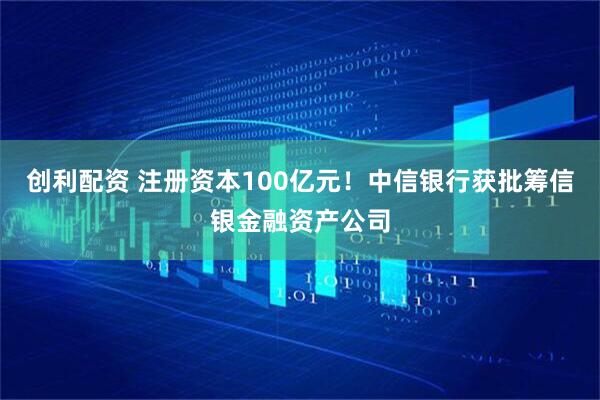 创利配资 注册资本100亿元！中信银行获批筹信银金融资产公司