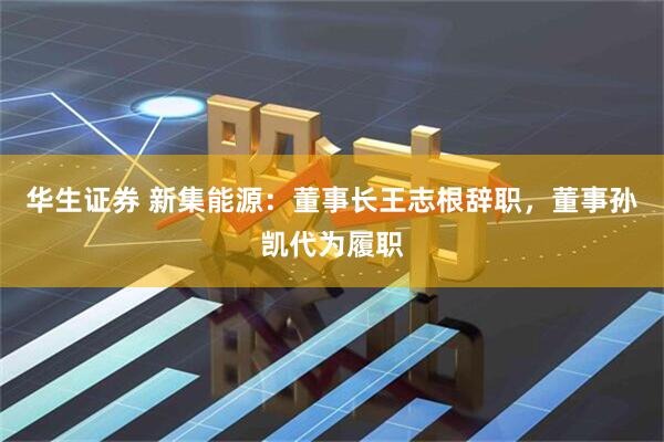 华生证券 新集能源：董事长王志根辞职，董事孙凯代为履职