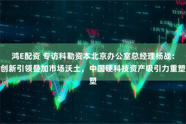 鸿E配资 专访科勒资本北京办公室总经理杨战：创新引领叠加市场沃土，中国硬科技资产吸引力重塑
