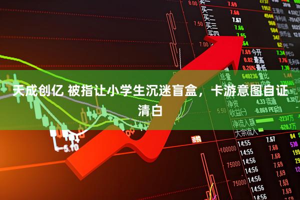 天成创亿 被指让小学生沉迷盲盒，卡游意图自证清白