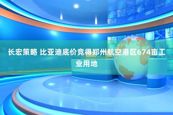 长宏策略 比亚迪底价竞得郑州航空港区674亩工业用地