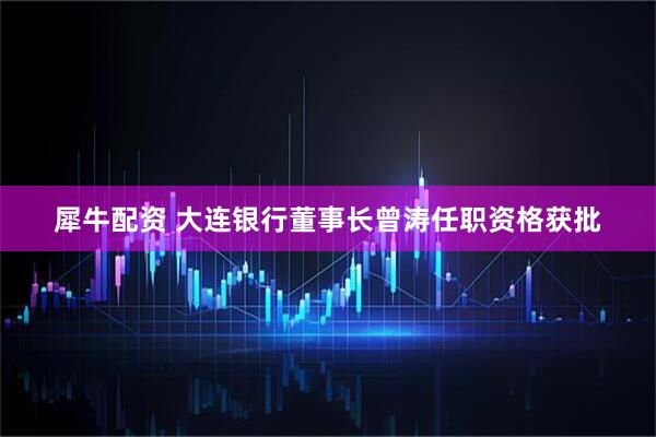 犀牛配资 大连银行董事长曾涛任职资格获批
