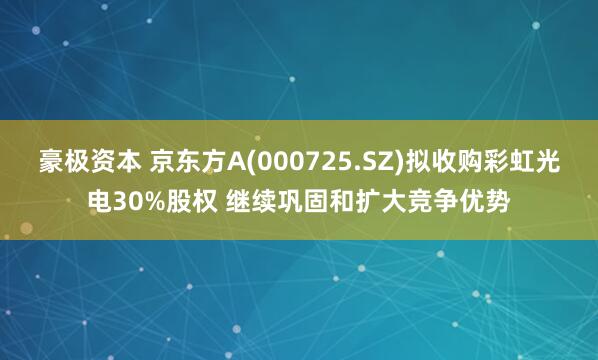 豪极资本 京东方A(000725.SZ)拟收购彩虹光电30%股权 继续巩固和扩大竞争优势