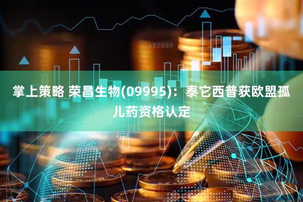 掌上策略 荣昌生物(09995)：泰它西普获欧盟孤儿药资格认定