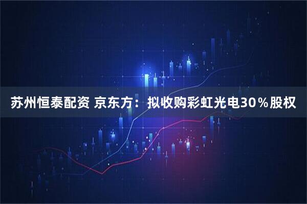 苏州恒泰配资 京东方：拟收购彩虹光电30％股权
