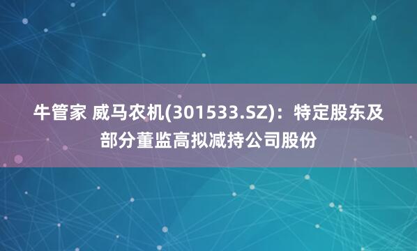 牛管家 威马农机(301533.SZ)：特定股东及部分董监高拟减持公司股份
