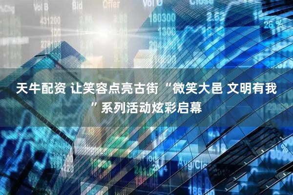 天牛配资 让笑容点亮古街 “微笑大邑 文明有我”系列活动炫彩启幕
