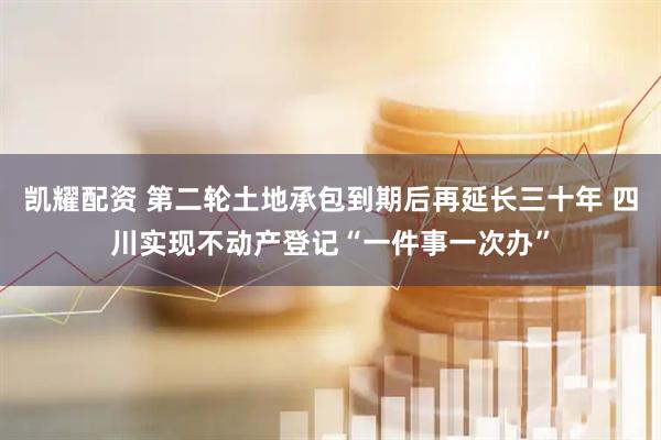 凯耀配资 第二轮土地承包到期后再延长三十年 四川实现不动产登记“一件事一次办”