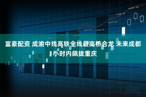 富豪配资 成渝中线高铁全线最高桥合龙 未来成都1小时内飙拢重庆