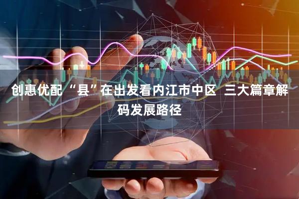 创惠优配 “县”在出发看内江市中区  三大篇章解码发展路径