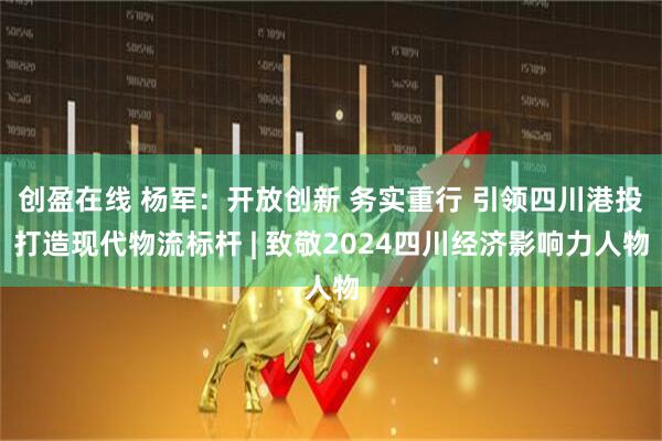 创盈在线 杨军：开放创新 务实重行 引领四川港投打造现代物流标杆 | 致敬2024四川经济影响力人物