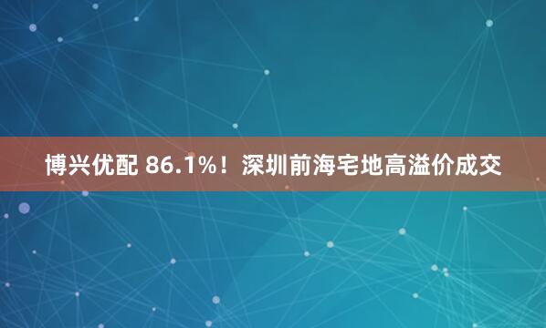 博兴优配 86.1%！深圳前海宅地高溢价成交