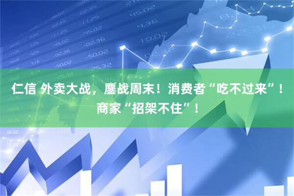 仁信 外卖大战，鏖战周末！消费者“吃不过来”！商家“招架不住”！