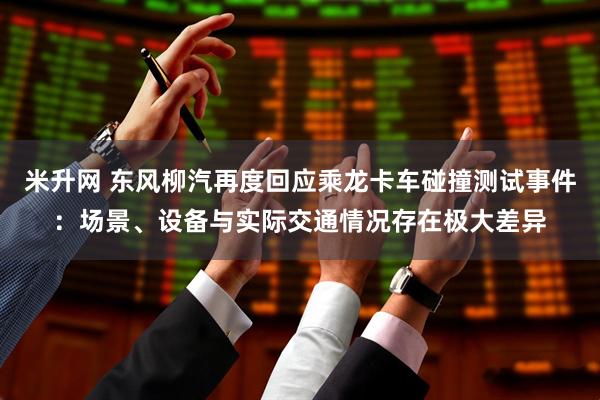 米升网 东风柳汽再度回应乘龙卡车碰撞测试事件：场景、设备与实际交通情况存在极大差异