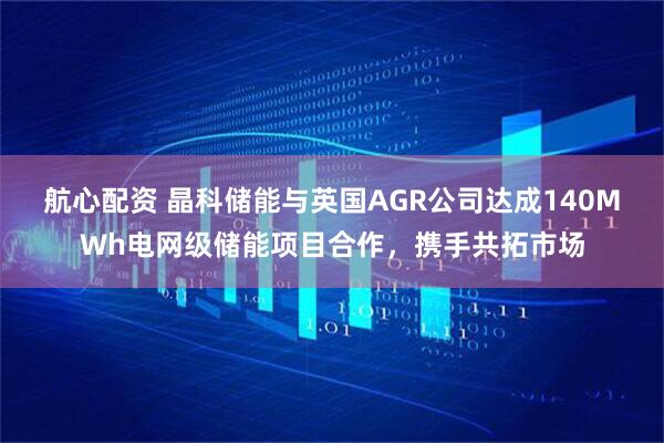 航心配资 晶科储能与英国AGR公司达成140MWh电网级储能项目合作，携手共拓市场