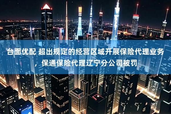 台面优配 超出规定的经营区域开展保险代理业务，保通保险代理辽宁分公司被罚