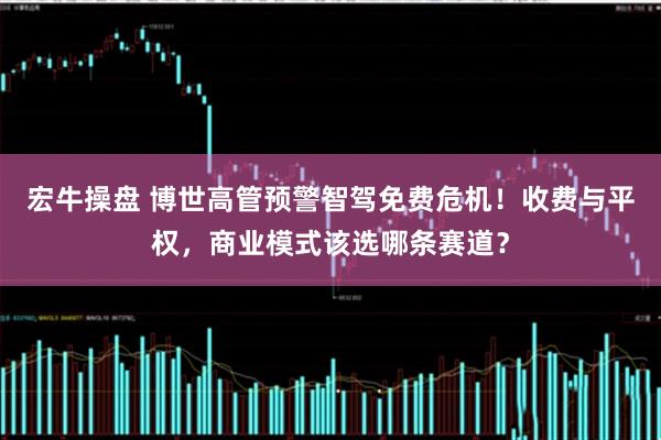 宏牛操盘 博世高管预警智驾免费危机！收费与平权，商业模式该选哪条赛道？