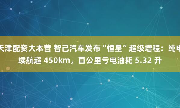 天津配资大本营 智己汽车发布“恒星”超级增程：纯电续航超 450km，百公里亏电油耗 5.32 升