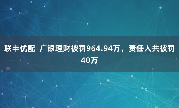 联丰优配  广银理财被罚964.94万，责任人共被罚40万