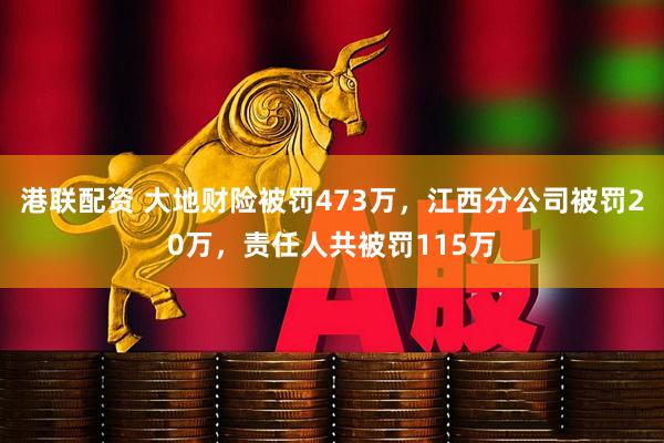 港联配资 大地财险被罚473万，江西分公司被罚20万，责任人共被罚115万