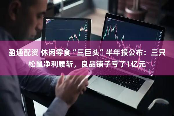 盈通配资 休闲零食“三巨头”半年报公布：三只松鼠净利腰斩，良品铺子亏了1亿元