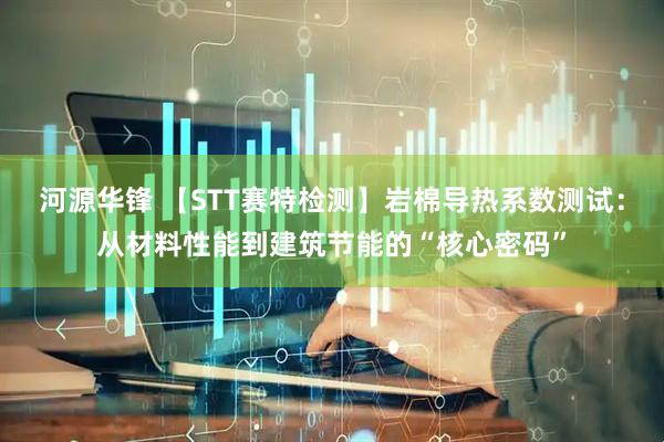 河源华锋 【STT赛特检测】岩棉导热系数测试：从材料性能到建筑节能的“核心密码”