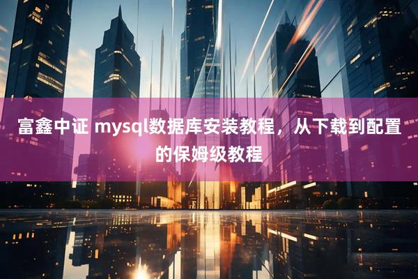 富鑫中证 mysql数据库安装教程，从下载到配置的保姆级教程