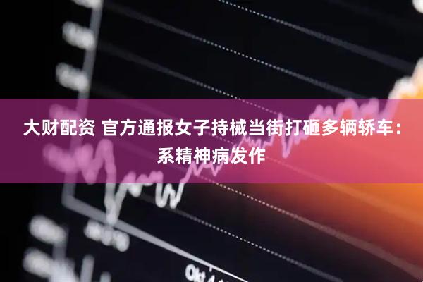 大财配资 官方通报女子持械当街打砸多辆轿车：系精神病发作
