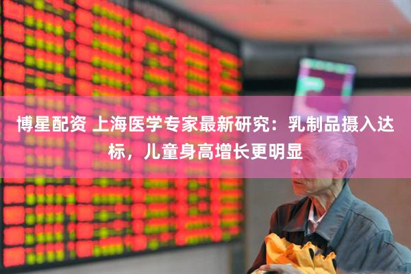 博星配资 上海医学专家最新研究：乳制品摄入达标，儿童身高增长更明显