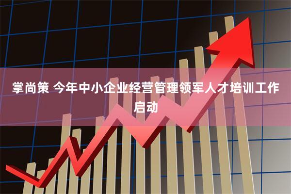 掌尚策 今年中小企业经营管理领军人才培训工作启动