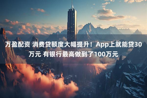 万盈配资 消费贷额度大幅提升！App上就能贷30万元 有银行最高做到了100万元