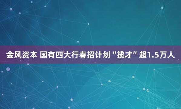 金风资本 国有四大行春招计划“揽才”超1.5万人
