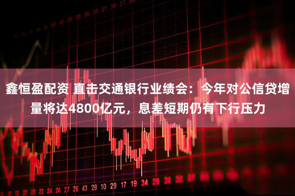 鑫恒盈配资 直击交通银行业绩会：今年对公信贷增量将达4800亿元，息差短期仍有下行压力