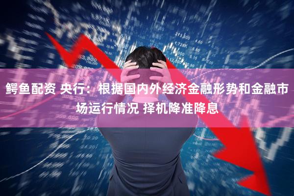 鳄鱼配资 央行：根据国内外经济金融形势和金融市场运行情况 择机降准降息