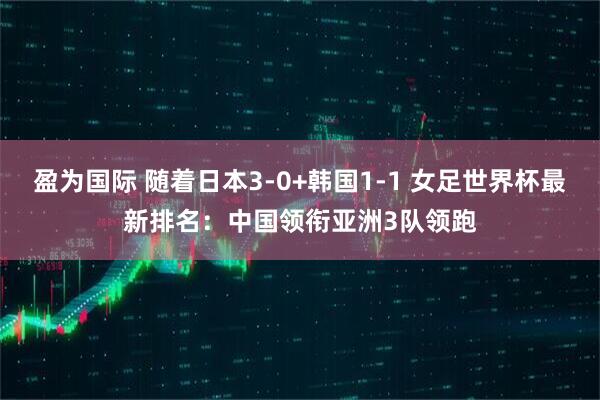 盈为国际 随着日本3-0+韩国1-1 女足世界杯最新排名:中国领衔亚洲3队领跑