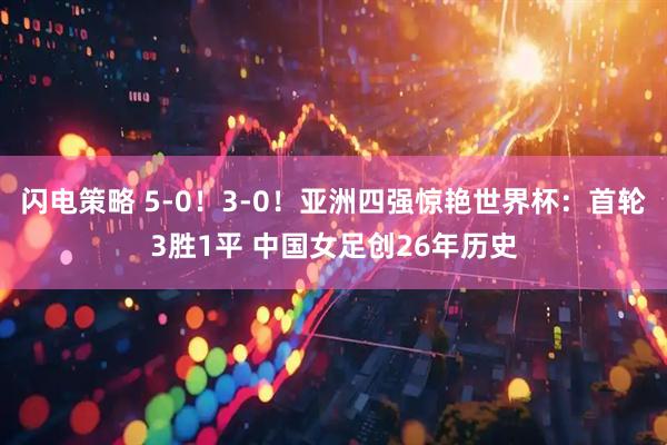 闪电策略 5-0!3-0!亚洲四强惊艳世界杯:首轮3胜1平 中国女足创26年历史