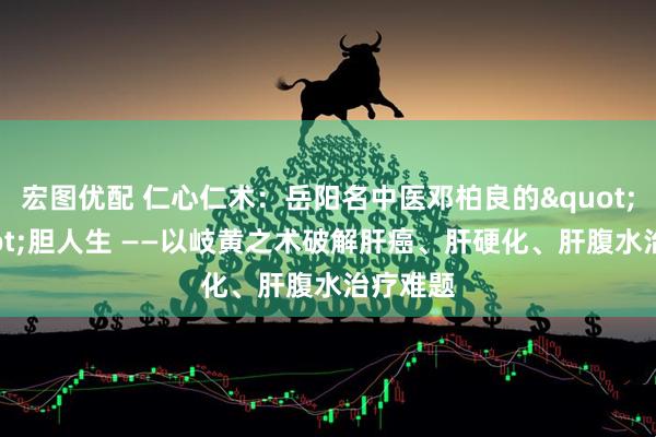 宏图优配 仁心仁术:岳阳名中医邓柏良的"肝"胆人生 ——以岐黄之术破解肝癌、肝硬化、肝腹水治疗难题