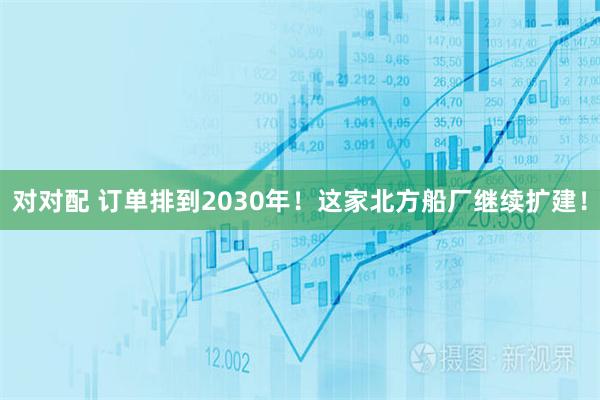 对对配 订单排到2030年！这家北方船厂继续扩建！