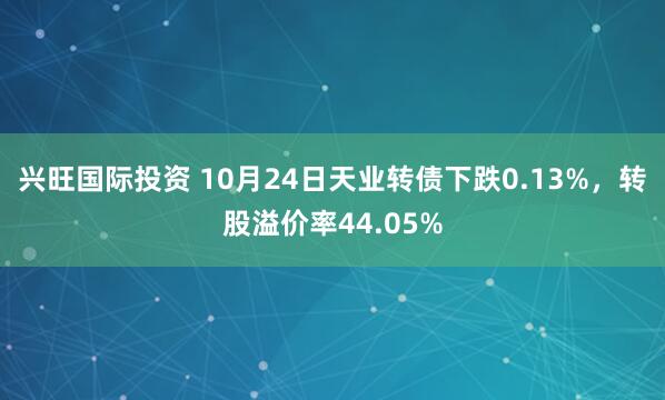 兴旺国际投资 10月24日天业转债下跌0.13%,转股溢价率44.05%